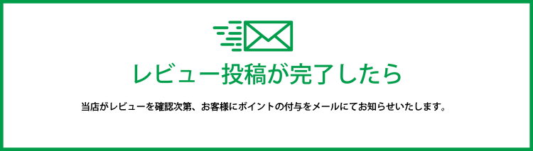 レビュー投稿が完了したら 当店がレビューを確認次第、お客様にポイントの付与をメールにてお知らせいたします。
