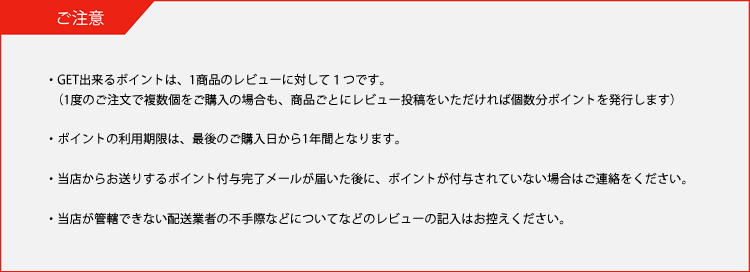 ・GET出来るポイントは、1商品のレビューに対して１つです。（１度のご注文で複数個をご購入の場合も、商品ごとにレビュー投稿をいただければ個数分ポイントを発行します）・レビューのご投稿、レビューポイントの付与は会員様のみご利用いただけます。・ポイントの利用期限は、ポイント取得時期で異なりますので取得時にご確認ください。※最短でも取得後2か月は有効期限があります。・当店からお送りするポイント付与完了メールが届いた後にポイント付与がされていない場合はご連絡をください。・当店が管轄できない配送業者の不手際などについてなどのレビューの記入はお控えください。