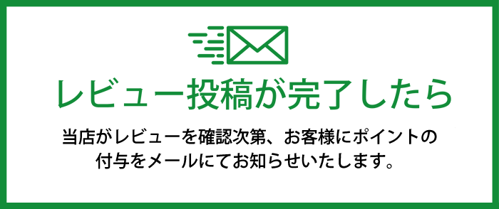 レビュー投稿が完了したら 当店がレビューを確認次第、お客様にポイントの付与とメールにてお知らせいたします。