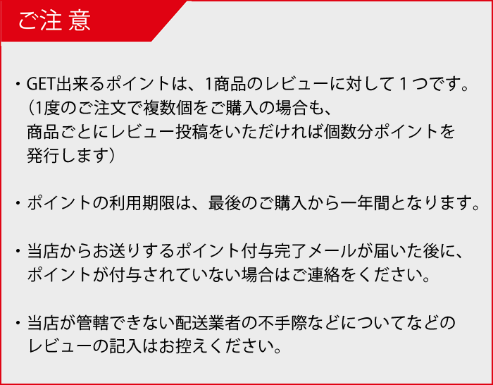 ・GET出来るポイントは、1商品のレビューに対して１つです。（１度のご注文で複数個をご購入の場合も、商品ごとにレビュー投稿をいただければ個数分ポイントを発行します）・レビューのご投稿、レビューポイントの付与は会員様のみご利用いただけます。・ポイントの利用期限は、ポイント取得時期で異なりますので取得時にご確認ください。※最短でも取得後2か月は有効期限があります。・当店からお送りするポイント付与完了メールが届いた後にポイント付与がされていない場合はご連絡をください。・当店が管轄できない配送業者の不手際などについてなどのレビューの記入はお控えください。